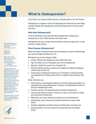 What Is Osteoporosis?
                                      Fast Facts: An Easy-to-Read Series of Publications for the Public

                                      Osteoporosis is a disease in which the bones become weak and are more likely
                                      to break. People with osteoporosis most often break bones in the hip, spine,
                                      and wrist.

                                      Who Gets Osteoporosis?
                                      In the United States, more than 40 million people either already have
                                      osteoporosis or are at high risk due to low bone mass.
                                      Osteoporosis can occur in both men and women and at any age, but it is most
National Institutes of Health
Osteoporosis and Related              common in older women.
Bone Diseases ~
National Resource Center
                                      What Causes Osteoporosis?
2 AMS Circle
Bethesda, MD                          Many risk factors can lead to bone loss and osteoporosis. Some of these things
20892--3676
      -                               you cannot change and others you can.
Phone: 202--223--0344
             - -
Toll free: 800--624--BONE
               - -
                                      Risk factors you cannot change include:
Fax: 202--293--2356
          - -                         •   Gender. Women get osteoporosis more often than men.
TTY: 202--466--4315
           - -
Email: NIAMSBoneInfo@                 •   Age. The older you are, the greater your risk of osteoporosis.
       mail.nih.gov
Web site: www.bones.nih.gov           •   Body size. Small, thin women are at greater risk.
The NIH Osteoporosis and              •   Ethnicity. White and Asian women are at highest risk. Black and Hispanic
Related Bone Diseases ~ National          women have a lower risk.
Resource Center is supported by
the National Institute of Arthritis   •   Family history. Osteoporosis tends to run in families. If a family member
and Musculoskeletal and Skin              has osteoporosis or breaks a bone, there is a greater chance that you will
Diseases with contributions from:
National Institute on Aging,              too.
Eunice Kennedy Shriver
National Institute of Child Health    Other risk factors are:
and Human Development,
National Institute of Dental and      •   Sex hormones. Low estrogen levels due to missing menstrual periods or to
Craniofacial Research, National           menopause can cause osteoporosis in women. Low testosterone levels can
Institute of Diabetes and
Digestive and Kidney Diseases,            bring on osteoporosis in men.
NIH Office of Research on
Women’s Health, and the Office
                                      •   Anorexia nervosa. This eating disorder can lead to osteoporosis.
on Women’s Health.                    •   Calcium and vitamin D intake. A diet low in calcium and vitamin D makes
The National Institutes of Health         you more prone to bone loss.
(NIH) is a component of the
U.S. Department of Health and
                                      •   Medication use. Some medicines increase the risk of osteoporosis.
Human Services.                       •   Activity level. Lack of exercise or long-term bed rest can cause weak
                                          bones.
                                      •   Smoking. Cigarettes are bad for bones, and the heart, and lungs, too.
                                      •   Drinking alcohol. Too much alcohol can cause bone loss and broken
                                          bones.



Updated January 2011
                                                                                                                       1
 