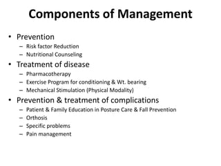 Components of Management
• Prevention
– Risk factor Reduction
– Nutritional Counseling
• Treatment of disease
– Pharmacotherapy
– Exercise Program for conditioning & Wt. bearing
– Mechanical Stimulation (Physical Modality)
• Prevention & treatment of complications
– Patient & Family Education in Posture Care & Fall Prevention
– Orthosis
– Specific problems
– Pain management
 