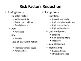 Risk Factors Reduction
• Endogenous
– Genetic Factors
• White and Asian
• Petite body habitus
• Family history
– Age
• Advanced
– Sex
• Female
– Loss of ovarian function
• Premature menopause
• Amenorrhea
• Exogenous
– Nutrition
• Low calcium intake
• High phosphorous intake
• High protein intake
• High sodium intake
– Lifestyle factors
• Smoking
• High caffeine intake
• Inactivity
– Immobilization
– Medications
• Glucocorticoids
• Thyroid hormones
 
