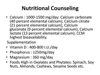 Nutritional Counseling
• Calcium : 1000-1500 mg/day: Calcium carbonate
(40 percent elemental calcium), Calcium citrate
(21 percent elemental calcium), Calcium
gluconate (9 percent elemental calcium), Calcium
lactate (13 percent elemental calcium), CCM
highest bioavailability.
Supplementation
• Vitamin D : 400-800 I.U./day
• Phosphorus : 1250mg/day
• Magnesium : 360 mg/day
• Foods High in Oxalates and Phytates: Spinach, Soy
Nuts, Almonds, Cashews, Sesame Seeds etc.
 