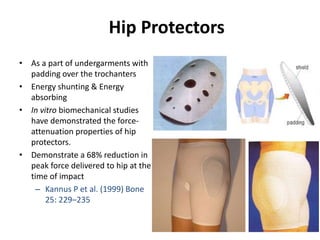 Hip Protectors
• As a part of undergarments with
padding over the trochanters
• Energy shunting & Energy
absorbing
• In vitro biomechanical studies
have demonstrated the force-
attenuation properties of hip
protectors.
• Demonstrate a 68% reduction in
peak force delivered to hip at the
time of impact
– Kannus P et al. (1999) Bone
25: 229–235
 