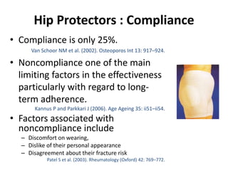 Hip Protectors : Compliance
• Compliance is only 25%.
Van Schoor NM et al. (2002). Osteoporos Int 13: 917–924.
• Noncompliance one of the main
limiting factors in the effectiveness
particularly with regard to long-
term adherence.
Kannus P and Parkkari J (2006). Age Ageing 35: ii51–ii54.
• Factors associated with
noncompliance include
– Discomfort on wearing,
– Dislike of their personal appearance
– Disagreement about their fracture risk
Patel S et al. (2003). Rheumatology (Oxford) 42: 769–772.
 