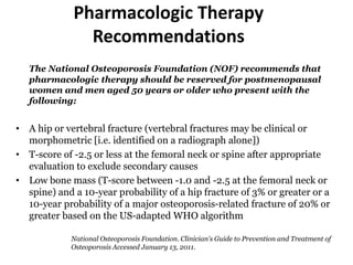 Pharmacologic Therapy
Recommendations
The National Osteoporosis Foundation (NOF) recommends that
pharmacologic therapy should be reserved for postmenopausal
women and men aged 50 years or older who present with the
following:
• A hip or vertebral fracture (vertebral fractures may be clinical or
morphometric [i.e. identified on a radiograph alone])
• T-score of -2.5 or less at the femoral neck or spine after appropriate
evaluation to exclude secondary causes
• Low bone mass (T-score between -1.0 and -2.5 at the femoral neck or
spine) and a 10-year probability of a hip fracture of 3% or greater or a
10-year probability of a major osteoporosis-related fracture of 20% or
greater based on the US-adapted WHO algorithm
National Osteoporosis Foundation. Clinician's Guide to Prevention and Treatment of
Osteoporosis Accessed January 13, 2011.
 