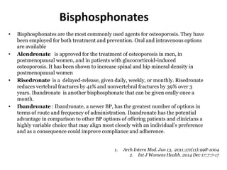 Bisphosphonates
• Bisphosphonates are the most commonly used agents for osteoporosis. They have
been employed for both treatment and prevention. Oral and intravenous options
are available
• Alendronate is approved for the treatment of osteoporosis in men, in
postmenopausal women, and in patients with glucocorticoid-induced
osteoporosis. It has been shown to increase spinal and hip mineral density in
postmenopausal women
• Risedronate is a delayed-release, given daily, weekly, or monthly. Risedronate
reduces vertebral fractures by 41% and nonvertebral fractures by 39% over 3
years. Ibandronate is another bisphosphonate that can be given orally once a
month.
• Ibandronate : Ibandronate, a newer BP, has the greatest number of options in
terms of route and frequency of administration. Ibandronate has the potential
advantage in comparison to other BP options of offering patients and clinicians a
highly variable choice that may align most closely with an individual’s preference
and as a consequence could improve compliance and adherence.
1. Arch Intern Med. Jun 13, 2011;171(11):998-1004
2. Int J Womens Health. 2014 Dec 17;7:7-17
 
