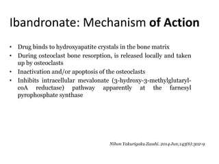 Ibandronate: Mechanism of Action
• Drug binds to hydroxyapatite crystals in the bone matrix
• During osteoclast bone resorption, is released locally and taken
up by osteoclasts
• Inactivation and/or apoptosis of the osteoclasts
• Inhibits intracellular mevalonate (3-hydroxy-3-methylglutaryl-
coA reductase) pathway apparently at the farnesyl
pyrophosphate synthase
Nihon Yakurigaku Zasshi. 2014 Jun;143(6):302-9
 
