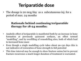 Teriparatide dose
• The dosage is 20 mcg/day as a subcutaneous inj. for a
period of max. 24 months
Rationale behind continuing teriparatide
therapy for 18-24 months:
• Anabolic effect of teriparatide is manifested both by an increase in bone
formation at previously quiescent surfaces, an effect termed
“modelling”, and by overfilling of remodelling sites, both of which lead
to increased bone mass
• Even though a single modelling cycle takes about 90-130 days this is
not indicative of restoration of bone strength to full potential
• This time interval may be enough to show fracture union but to prevent
fracture recurrence a much longer duration of treatment is warranted.
 
