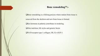 Bone remodeling(4):-
Bone remodeling is a lifelong process where mature bone tissue is
removed from the skeleton and new bone tissue is formed.
Sex hormone at puberty contributes in modeling.
Also nutrition, life styles and genetic factor.
Vit D receptor type 1 collagen, ER, IL-6 IGF-I.
 