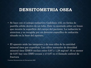 DENSITOMETRIA OSEA
• Se hace con el isótopo radiactivo Gadolinio 132, en forma de
pastilla sólida dentro de un tubo. Este ...