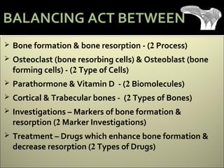  Bone formation & bone resorption - (2 Process)
 Osteoclast (bone resorbing cells) & Osteoblast (bone
forming cells) - (2 Type of Cells)
 Parathormone & Vitamin D - (2 Biomolecules)
 Cortical & Trabecular bones - (2 Types of Bones)
 Investigations – Markers of bone formation &
resorption (2 Marker Investigations)
 Treatment – Drugs which enhance bone formation &
decrease resorption (2 Types of Drugs)
BALANCING ACT BETWEEN
 