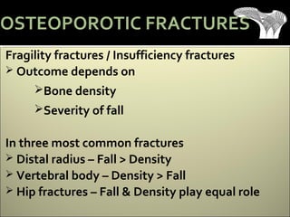 Fragility fractures / Insufficiency fractures
 Outcome depends on
Bone density
Severity of fall
In three most common fractures
 Distal radius – Fall > Density
 Vertebral body – Density > Fall
 Hip fractures – Fall & Density play equal role
OSTEOPOROTIC FRACTURES
 