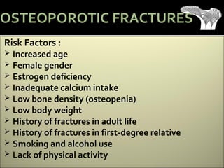 Risk Factors :
 Increased age
 Female gender
 Estrogen deficiency
 Inadequate calcium intake
 Low bone density (osteopenia)
 Low body weight
 History of fractures in adult life
 History of fractures in first-degree relative
 Smoking and alcohol use
 Lack of physical activity
OSTEOPOROTIC FRACTURES
 