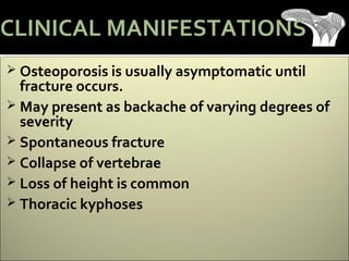  Osteoporosis is usually asymptomatic until
fracture occurs.
 May present as backache of varying degrees of
severity
 Spontaneous fracture
 Collapse of vertebrae
 Loss of height is common
 Thoracic kyphoses
CLINICAL MANIFESTATIONS
 