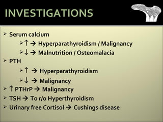  Serum calcium
↑  Hyperparathyroidism / Malignancy
↓  Malnutrition / Osteomalacia
 PTH
 ↑  Hyperparathyroidism
 ↓  Malignancy
 ↑ PTHrP  Malignancy
 TSH  To r/o Hyperthyroidism
 Urinary free Cortisol  Cushings disease
INVESTIGATIONS
 