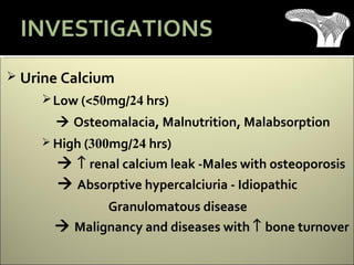  Urine Calcium
Low (<50mg/24 hrs)
 Osteomalacia, Malnutrition, Malabsorption
 High (300mg/24 hrs)
 ↑ renal calcium leak -Males with osteoporosis
 Absorptive hypercalciuria - Idiopathic
Granulomatous disease
 Malignancy and diseases with ↑ bone turnover
INVESTIGATIONS
 
