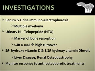  Serum & Urine immuno-electrophoresis
Multiple myeloma
 Urinary N – Telopeptide (NTX)
 Marker of bone resorption
 >40 n mol  high turnover
 25- hydroxy vitamin D & 1,25 hydroxy vitamin Dlevels
Liver Disease, Renal Osteodystrophy
 Monitor response to anti-osteoporotic treatments
INVESTIGATIONS
 