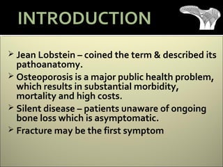  Jean Lobstein – coined the term & described its
pathoanatomy.
 Osteoporosis is a major public health problem,
which results in substantial morbidity,
mortality and high costs.
 Silent disease – patients unaware of ongoing
bone loss which is asymptomatic.
 Fracture may be the first symptom
INTRODUCTION
 