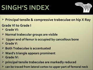  Principal tensile & compressive trabeculae on hip X Ray
Grade VI to Grade I
 Grade VI:
 Normal trabecular groups are visible
 Upper end of femur is occupied by cancellous bone
 Grade V:
 Both Trabeculae is accentuated
 Ward's triangle appears prominent
 Grade IV:
 principal tensile trabeculae are markedly reduced
 can be traced from lateral cortex to upper part of femoral neck
SINGH’S INDEX
 