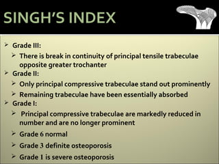  Grade III:
 There is break in continuity of principal tensile trabeculae
opposite greater trochanter
 Grade II:
 Only principal compressive trabeculae stand out prominently
 Remaining trabeculae have been essentially absorbed
 Grade I:
 Principal compressive trabeculae are markedly reduced in
number and are no longer prominent
 Grade 6 normal
 Grade 3 definite osteoporosis
 Grade 1 is severe osteoporosis
SINGH’S INDEX
 