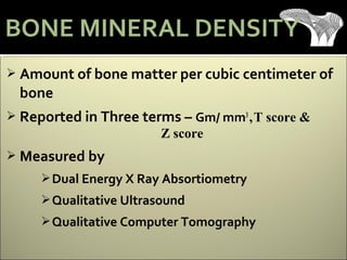  Amount of bone matter per cubic centimeter of
bone
 Reported in Three terms – Gm/ mm3
,T score &
Z score
 Measured by
Dual Energy X Ray Absortiometry
Qualitative Ultrasound
Qualitative Computer Tomography
BONE MINERAL DENSITY
 