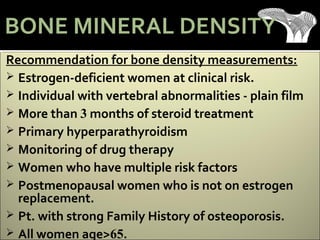 Recommendation for bone density measurements:
 Estrogen-deficient women at clinical risk.
 Individual with vertebral abnormalities - plain film
 More than 3 months of steroid treatment
 Primary hyperparathyroidism
 Monitoring of drug therapy
 Women who have multiple risk factors
 Postmenopausal women who is not on estrogen
replacement.
 Pt. with strong Family History of osteoporosis.
 All women age>65.
BONE MINERAL DENSITY
 