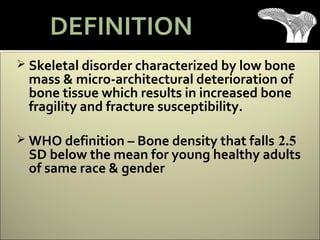  Skeletal disorder characterized by low bone
mass & micro-architectural deterioration of
bone tissue which results in increased bone
fragility and fracture susceptibility.
 WHO definition – Bone density that falls 2.5
SD below the mean for young healthy adults
of same race & gender
DEFINITION
 