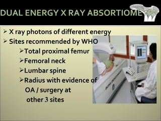  X ray photons of different energy
 Sites recommended by WHO
Total proximal femur
Femoral neck
Lumbar spine
Radius with evidence of
OA / surgery at
other 3 sites
DUAL ENERGY X RAY ABSORTIOMETRY
 