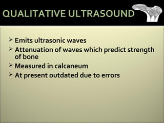 Emits ultrasonic waves
 Attenuation of waves which predict strength
of bone
 Measured in calcaneum
 At present outdated due to errors
QUALITATIVE ULTRASOUND
 