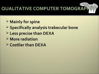  Mainly for spine
 Specifically analysis trabecular bone
 Less precise than DEXA
 More radiation
 Costlier than DEXA
QUALITATIVE COMPUTER TOMOGRAPHY
 