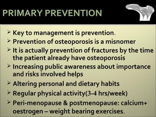 Key to management is prevention.
 Prevention of osteoporosis is a misnomer
 It is actually prevention of fractures by the time
the patient already have osteoporosis
 Increasing public awareness about importance
and risks involved helps
 Altering personal and dietary habits
 Regular physical activity(3-4 hrs/week)
 Peri-menopause & postmenopause: calcium+
oestrogen – weight bearing exercises.
PRIMARY PREVENTION
 