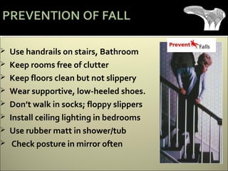  Use handrails on stairs, Bathroom
 Keep rooms free of clutter
 Keep floors clean but not slippery
 Wear supportive, low-heeled shoes.
 Don’t walk in socks; floppy slippers
 Install ceiling lighting in bedrooms
 Use rubber matt in shower/tub
 Check posture in mirror often
 