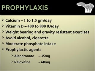  Calcium – 1 to 1.5 gm/day
 Vitamin D – 400 to 800 IU/day
 Weight bearing and gravity resistant exercises
 Avoid alcohol, cigarette
 Moderate phosphate intake
 Prophylactic agents
 Alendronate – 35mg
 Raloxifine – 60mg
PROPHYLAXIS
 