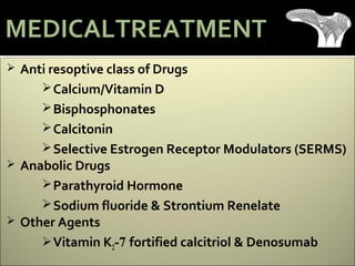  Anti resoptive class of Drugs
Calcium/Vitamin D
Bisphosphonates
Calcitonin
Selective Estrogen Receptor Modulators (SERMS)
 Anabolic Drugs
Parathyroid Hormone
Sodium fluoride & Strontium Renelate
 Other Agents
Vitamin K2-7 fortified calcitriol & Denosumab
MEDICALTREATMENT
 