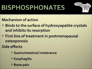 Mechanism of action
 Binds to the surface of hydroxyapatite crystals
and inhibits its resorption
 First line of treatment in postmenopausal
osteoporosis
Side effects
 Gastrointestinal intolerance
 Esophagitis
 Bone pain
BISPHOSPHONATES
 