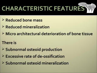  Reduced bone mass
 Reduced mineralization
 Micro architectural deterioration of bone tissue
There is
 Subnormal osteoid production
 Excessive rate of de-ossification
 Subnormal osteoid mineralization
CHARACTERISTIC FEATURES
 