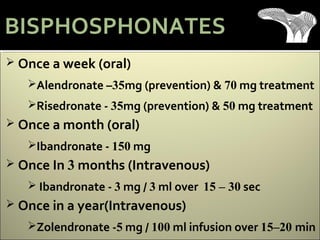  Once a week (oral)
Alendronate –35mg (prevention) & 70 mg treatment
Risedronate - 35mg (prevention) & 50 mg treatment
 Once a month (oral)
Ibandronate - 150 mg
 Once In 3 months (Intravenous)
 Ibandronate - 3 mg / 3 ml over 15 – 30 sec
 Once in a year(Intravenous)
Zolendronate -5 mg / 100 ml infusion over 15–20 min
BISPHOSPHONATES
 