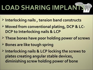  Interlocking nails , tension band constructs
 Moved from conventional plating, DCP & LC-
DCP to Interlocking nails & LCP
 These bones have poor holding power of screws
 Bones are like tough spring
 Interlocking nails & LCP locking the screws to
plates creating angular stable devices,
diminishing screw holding power of bone
LOAD SHARING IMPLANTS
 