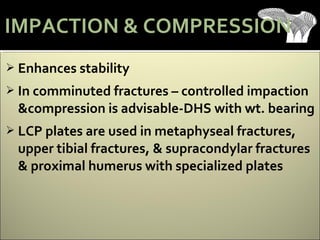  Enhances stability
 In comminuted fractures – controlled impaction
&compression is advisable-DHS with wt. bearing
 LCP plates are used in metaphyseal fractures,
upper tibial fractures, & supracondylar fractures
& proximal humerus with specialized plates
IMPACTION & COMPRESSION
 