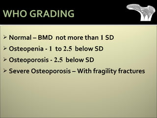  Normal – BMD not more than 1 SD
 Osteopenia - 1 to 2.5 below SD
 Osteoporosis - 2.5 below SD
 Severe Osteoporosis – With fragility fractures
WHO GRADING
 