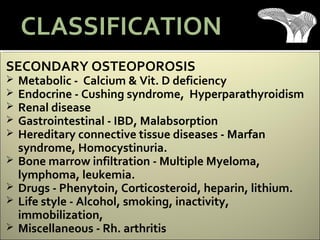 SECONDARY OSTEOPOROSIS
 Metabolic - Calcium & Vit. D deficiency
 Endocrine - Cushing syndrome, Hyperparathyroidism
 Renal disease
 Gastrointestinal - IBD, Malabsorption
 Hereditary connective tissue diseases - Marfan
syndrome, Homocystinuria.
 Bone marrow infiltration - Multiple Myeloma,
lymphoma, leukemia.
 Drugs - Phenytoin, Corticosteroid, heparin, lithium.
 Life style - Alcohol, smoking, inactivity,
immobilization,
 Miscellaneous - Rh. arthritis
CLASSIFICATION
 