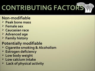 Non-modifiable
 Peak bone mass
 Female sex
 Caucasian race
 Advanced age
 Family history
Potentially modifiable
 Cigarette smoking & Alcoholism
 Estrogen deficiency
 Low body weight
 Low calcium intake
 Lack of physical activity
CONTRIBUTING FACTORS
 