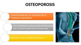 OSTEOPOROSIS
Caracterizada por un aumento de la
fragilidad esquelética
Con tendencia al desarrollo de fracturas
por la disminución de la masa ósea.
Alteración de la calidad del hueso.
 