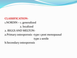 CLASSIFICATION-
1.NORDIN – 1. generalized
2. localized
2. RIGGS AND MELTON-
a.Primary osteoporosis –type 1 post menopausal
type 2 senile
b.Secondary osteoporosis
 