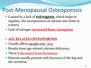 Post-Menopausal Osteoporosis
 Caused by a lack of estrogens, which helps to
regulate, the incorporation of calcium into bone in
women.
 Lack of estrogen increased bone resorption
 AGE RELATED OSTEOPOROSIS
 Usually affects people over 70 y.
 Results from age-related calcium deficiency.
 There is decreased bone formation.
 Patients usually present with fractures of the hip and
the vertebrae.
23
 