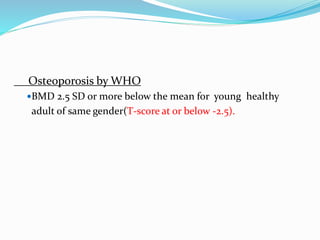 Osteoporosis by WHO
BMD 2.5 SD or more below the mean for young healthy
adult of same gender(T-score at or below -2.5).
 