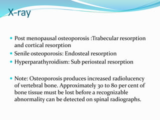 X-ray
 Post menopausal osteoporosis :Trabecular resorption
and cortical resorption
 Senile osteoporosis: Endosteal resorption
 Hyperparathyroidism: Sub periosteal resorption
 Note: Osteoporosis produces increased radiolucency
of vertebral bone. Approximately 30 to 80 per cent of
bone tissue must be lost before a recognizable
abnormality can be detected on spinal radiographs.
 