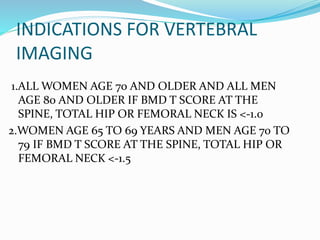 INDICATIONS FOR VERTEBRAL
IMAGING
1.ALL WOMEN AGE 70 AND OLDER AND ALL MEN
AGE 80 AND OLDER IF BMD T SCORE AT THE
SPINE, TOTAL HIP OR FEMORAL NECK IS <-1.0
2.WOMEN AGE 65 TO 69 YEARS AND MEN AGE 70 TO
79 IF BMD T SCORE AT THE SPINE, TOTAL HIP OR
FEMORAL NECK <-1.5
 