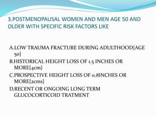 3.POSTMENOPAUSAL WOMEN AND MEN AGE 50 AND
OLDER WITH SPECIFIC RISK FACTORS LIKE
A.LOW TRAUMA FRACTURE DURING ADULTHOOD{AGE
50}
B.HISTORICAL HEIGHT LOSS OF 1.5 INCHES OR
MORE{4cm}
C.PROSPECTIVE HEIGHT LOSS OF 0.8INCHES OR
MORE{2cms}
D.RECENT OR ONGOING LONG TERM
GLUCOCORTICOID TRATMENT
 