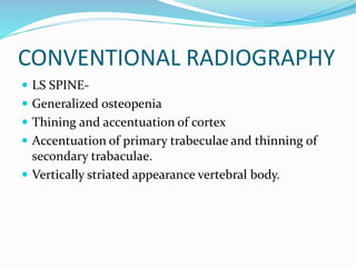 CONVENTIONAL RADIOGRAPHY
 LS SPINE-
 Generalized osteopenia
 Thining and accentuation of cortex
 Accentuation of primary trabeculae and thinning of
secondary trabaculae.
 Vertically striated appearance vertebral body.
 