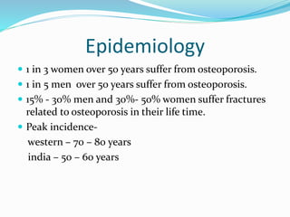 Epidemiology
 1 in 3 women over 50 years suffer from osteoporosis.
 1 in 5 men over 50 years suffer from osteoporosis.
 15% - 30% men and 30%- 50% women suffer fractures
related to osteoporosis in their life time.
 Peak incidence-
western – 70 – 80 years
india – 50 – 60 years
 