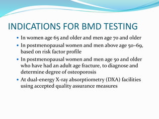 INDICATIONS FOR BMD TESTING
 In women age 65 and older and men age 70 and older
 In postmenopausal women and men above age 50–69,
based on risk factor profile
 In postmenopausal women and men age 50 and older
who have had an adult age fracture, to diagnose and
determine degree of osteoporosis
 At dual-energy X-ray absorptiometry (DXA) facilities
using accepted quality assurance measures
 